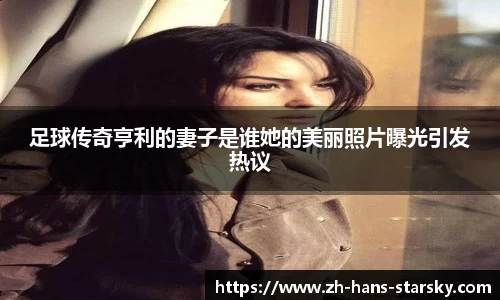 足球传奇亨利的妻子是谁她的美丽照片曝光引发热议